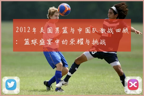 2012年美国男篮与中国队激战回顾：篮球盛宴中的荣耀与挑战