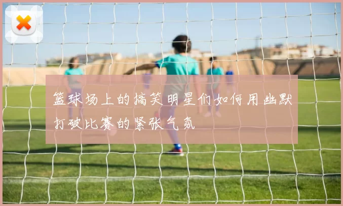 篮球场上的搞笑明星们如何用幽默打破比赛的紧张气氛