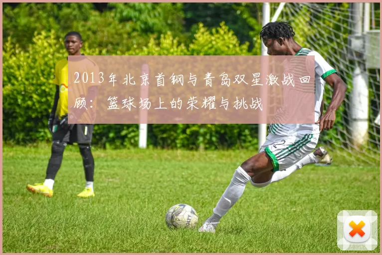 2013年北京首钢与青岛双星激战回顾：篮球场上的荣耀与挑战
