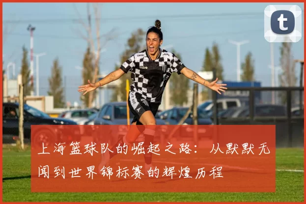 上海篮球队的崛起之路：从默默无闻到世界锦标赛的辉煌历程