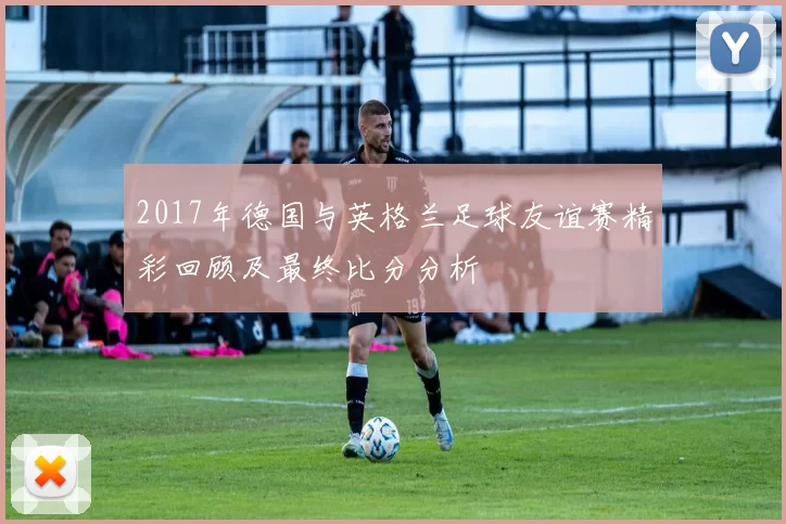 2017年德国与英格兰足球友谊赛精彩回顾及最终比分分析