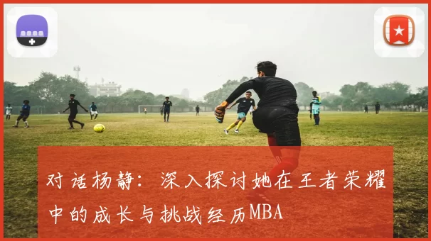 对话杨静：深入探讨她在王者荣耀中的成长与挑战经历MBA
