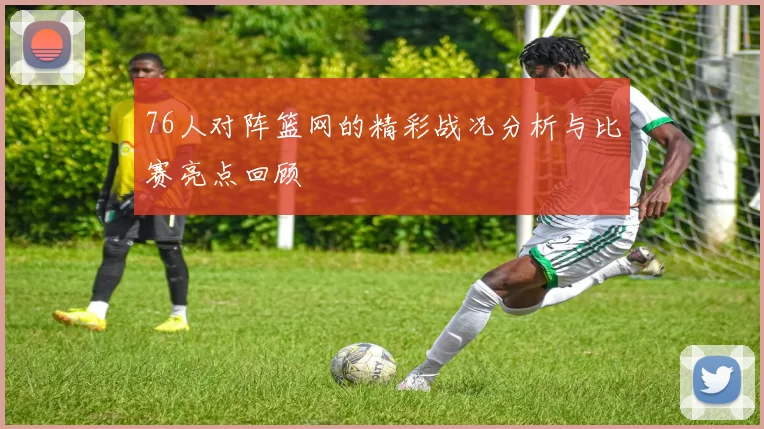 76人对阵篮网的精彩战况分析与比赛亮点回顾