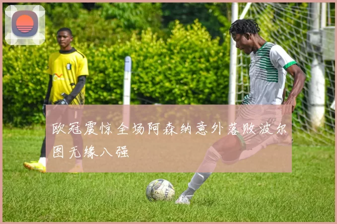 欧冠震惊全场阿森纳意外落败波尔图无缘八强