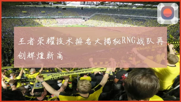 王者荣耀技术排名大揭秘RNG战队再创辉煌新高