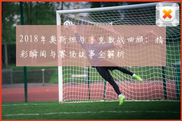 2018年奥斯坦与亨克激战回顾：精彩瞬间与赛场故事全解析