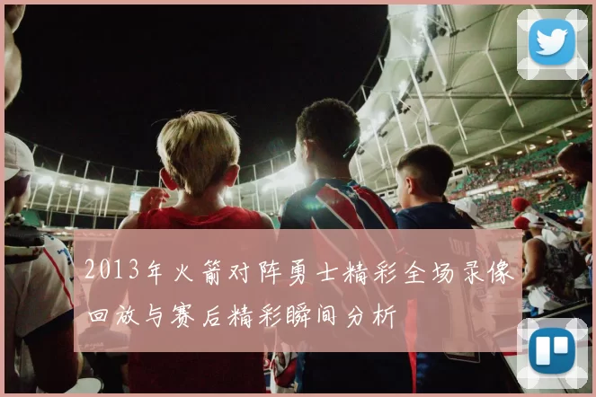 2013年火箭对阵勇士精彩全场录像回放与赛后精彩瞬间分析