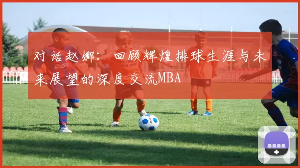对话赵娜：回顾辉煌排球生涯与未来展望的深度交流MBA