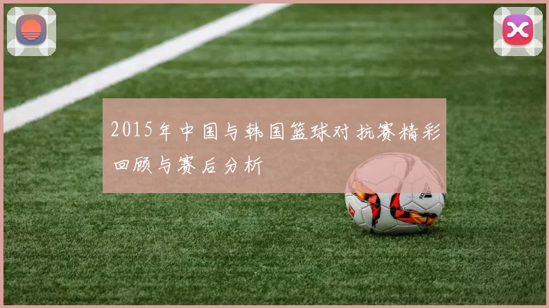 2015年中国与韩国篮球对抗赛精彩回顾与赛后分析