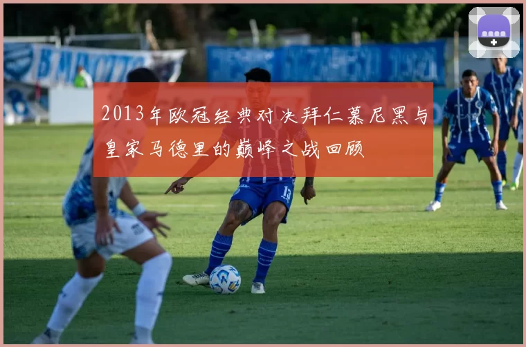 2013年欧冠经典对决拜仁慕尼黑与皇家马德里的巅峰之战回顾