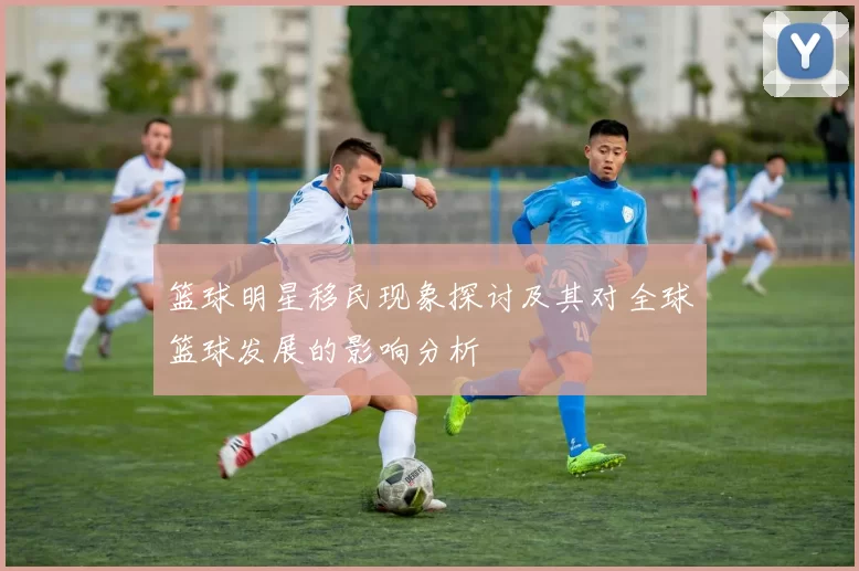 篮球明星移民现象探讨及其对全球篮球发展的影响分析