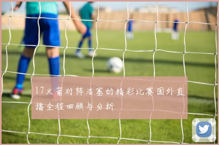 17火箭对阵活塞的精彩比赛国外直播全程回顾与分析