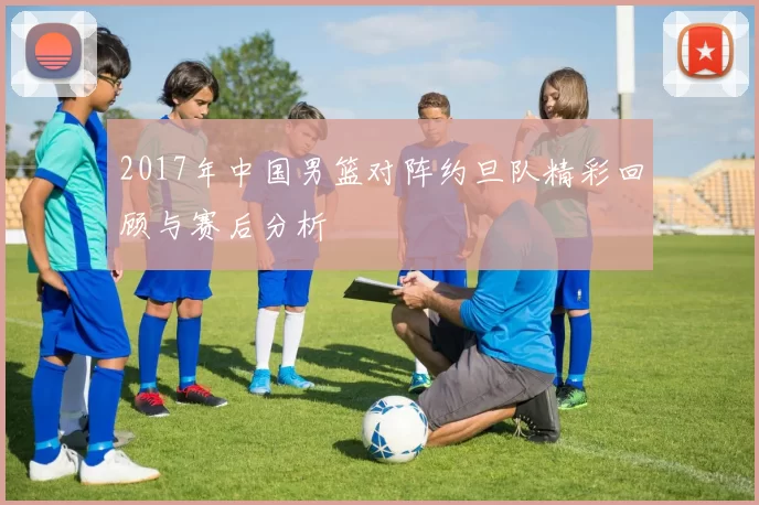 2017年中国男篮对阵约旦队精彩回顾与赛后分析