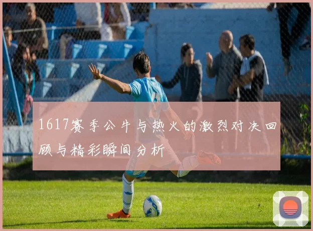 1617赛季公牛与热火的激烈对决回顾与精彩瞬间分析