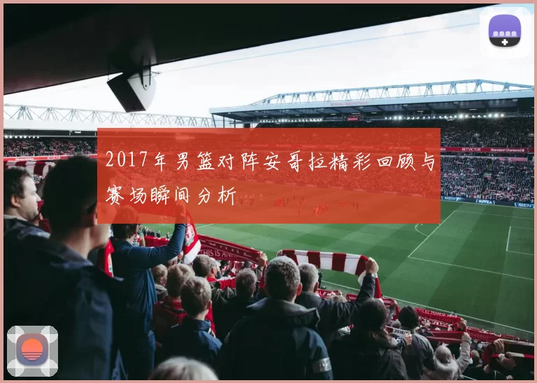 2017年男篮对阵安哥拉精彩回顾与赛场瞬间分析